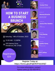 Event Poster: How to Start A Business Brunch hosted by June and Ayana Lewis on Saturday October 14, 2023 from 10:00am to 12:00pm. Location: 205 Dabney Drive Henderson, NC 27536. Registration is $25. Speakers include Carolyn Perry, Tracy Mosley, Heather Kenny, and Sarah jeffries. Panelists include Sherenia Branche and Jessica Rice Hawkins. For More Information, contact Ayana Lewis @ 252-430-9913.
