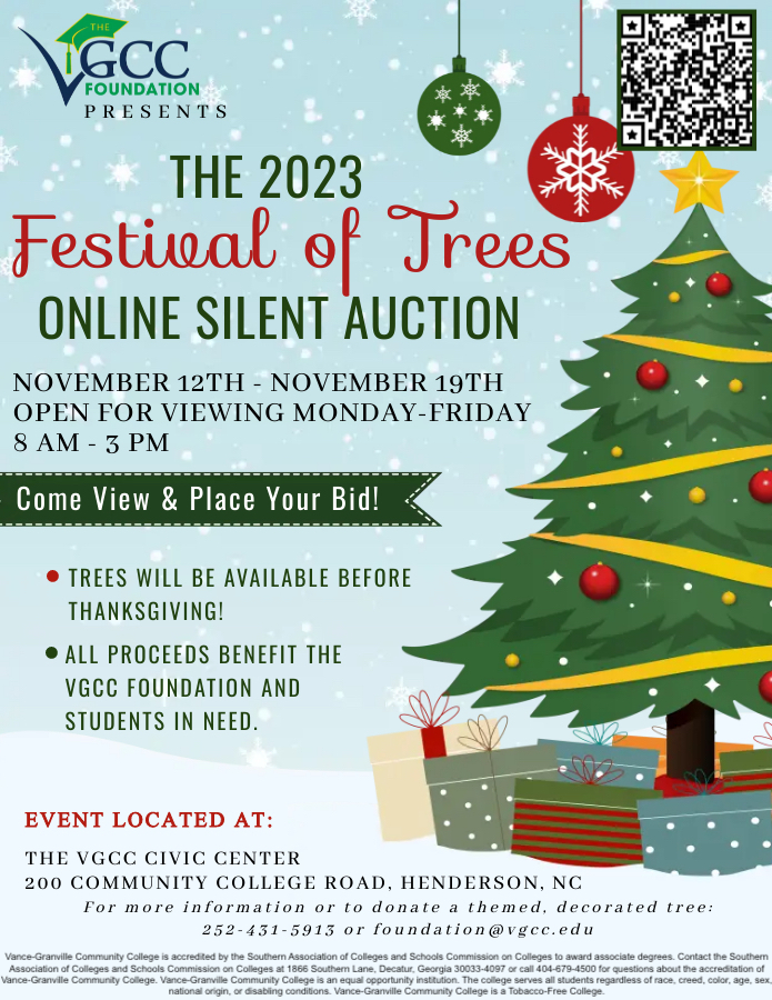 The 2023 Festival of Trees Online Silent Auction Flyer with an image of a decorated tree surrounded by presents. Hosted by the VGCC Foundation. Auction Dates: November 12th through November 19th. Viewing Details: Monday through Friday from 8:00am until 3:00 pm. Event Location: The VGCC Civic Center 200 Community College Rd. Henderson, NC 27537 . Additional Information: Trees will be available before Thanksgiving and All proceeds benefit the VGCC Foundation and students in need. To donate a themed, decorated tree contact the VGCC Foundation by email at foundation@vgcc.edu or by calling (252) 431-5913.